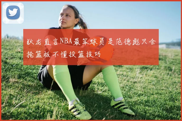 狄龙直言NBA最笨球员是范德彪只会抢篮板不懂投篮技巧
