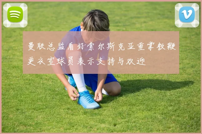 曼联总监看好索尔斯克亚重掌教鞭更衣室球员表示支持与欢迎