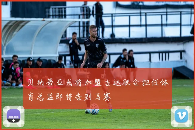 贝纳蒂亚或将加盟吉达联合担任体育总监即将告别马赛