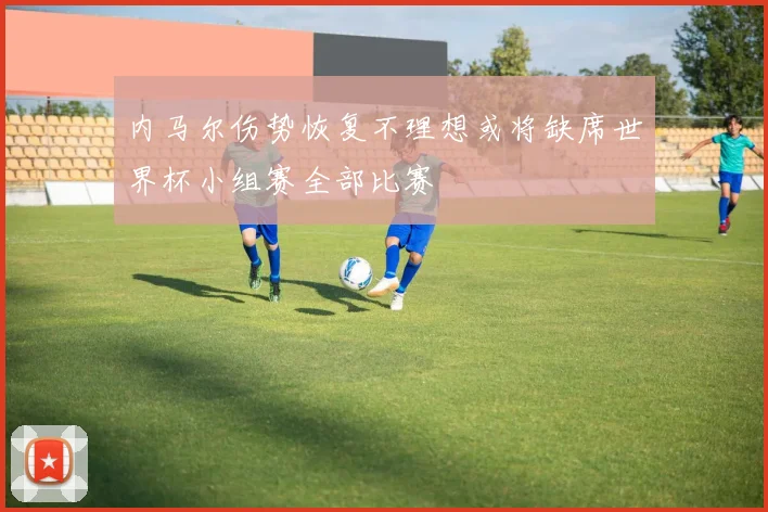 内马尔伤势恢复不理想或将缺席世界杯小组赛全部比赛