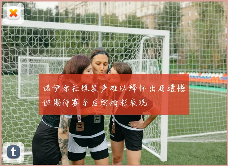诺伊尔社媒发声难以释怀出局遗憾但期待赛季后续精彩表现