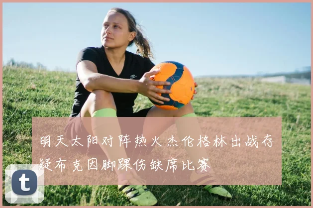 明天太阳对阵热火杰伦格林出战存疑布克因脚踝伤缺席比赛