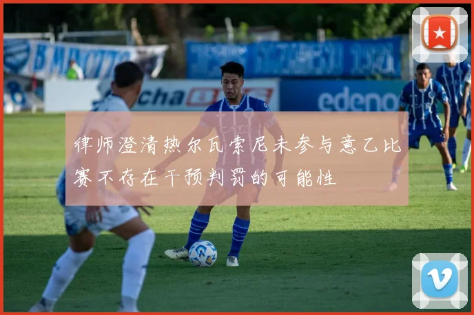 律师澄清热尔瓦索尼未参与意乙比赛不存在干预判罚的可能性