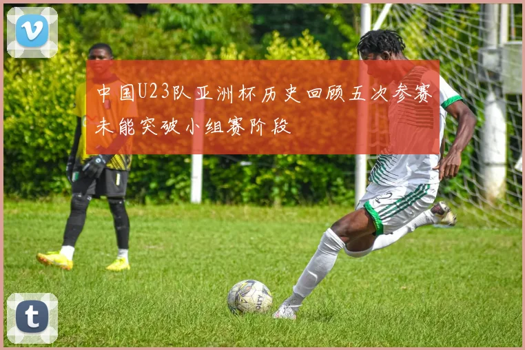 中国U23队亚洲杯历史回顾五次参赛未能突破小组赛阶段