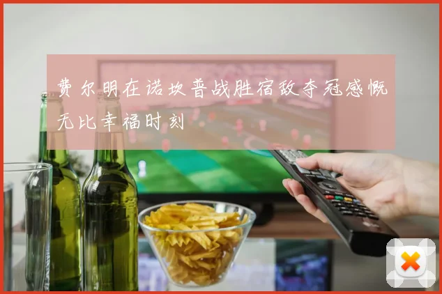 费尔明在诺坎普战胜宿敌夺冠感慨无比幸福时刻