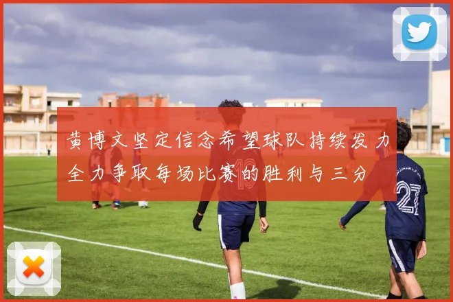 黄博文坚定信念希望球队持续发力全力争取每场比赛的胜利与三分