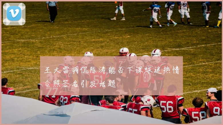 王大雷调侃陈涛能否下课球迷热情合照签名引发话题