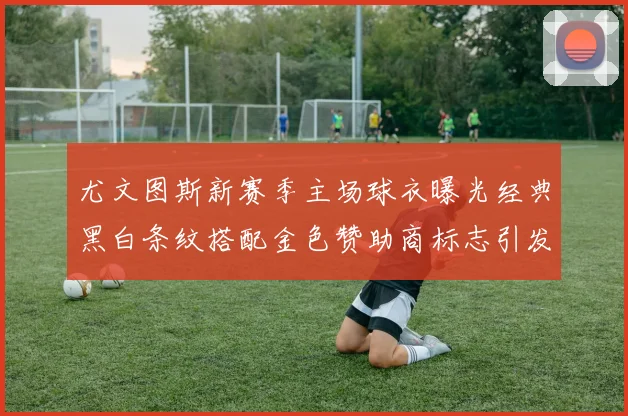 尤文图斯新赛季主场球衣曝光经典黑白条纹搭配金色赞助商标志引发期待
