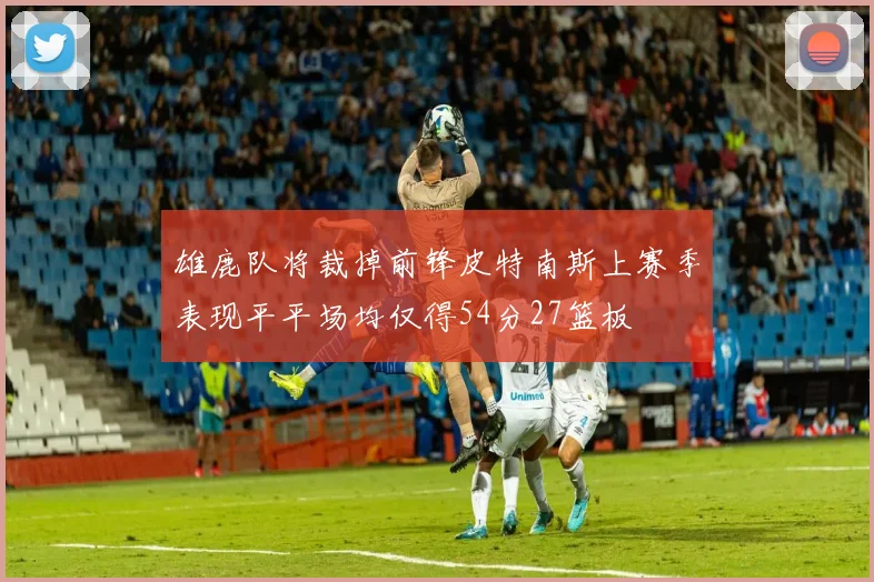雄鹿队将裁掉前锋皮特南斯上赛季表现平平场均仅得54分27篮板